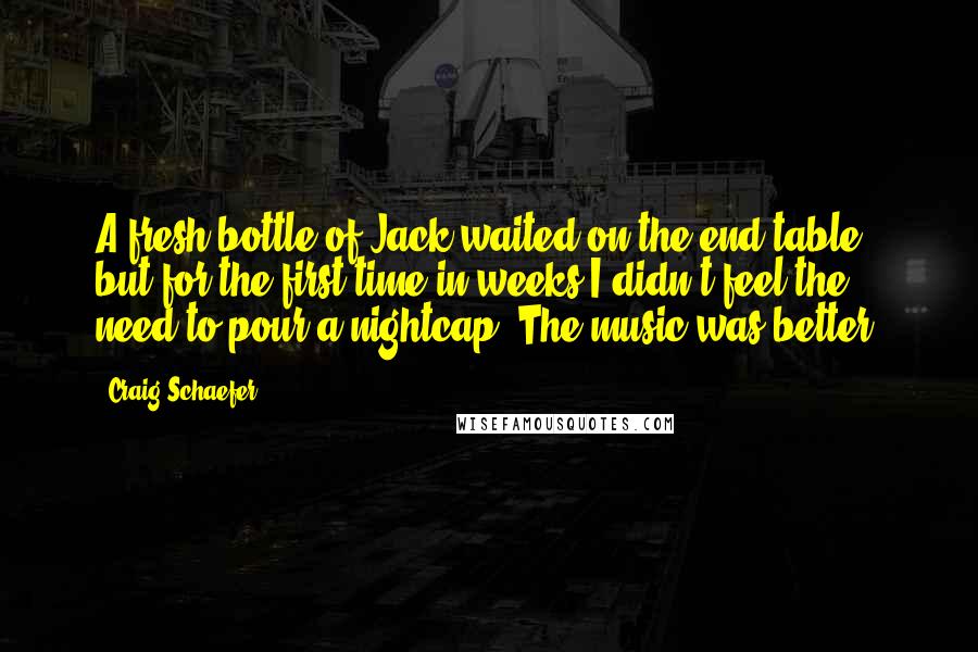 Craig Schaefer Quotes: A fresh bottle of Jack waited on the end table, but for the first time in weeks I didn't feel the need to pour a nightcap. The music was better.