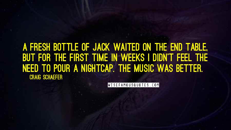 Craig Schaefer Quotes: A fresh bottle of Jack waited on the end table, but for the first time in weeks I didn't feel the need to pour a nightcap. The music was better.