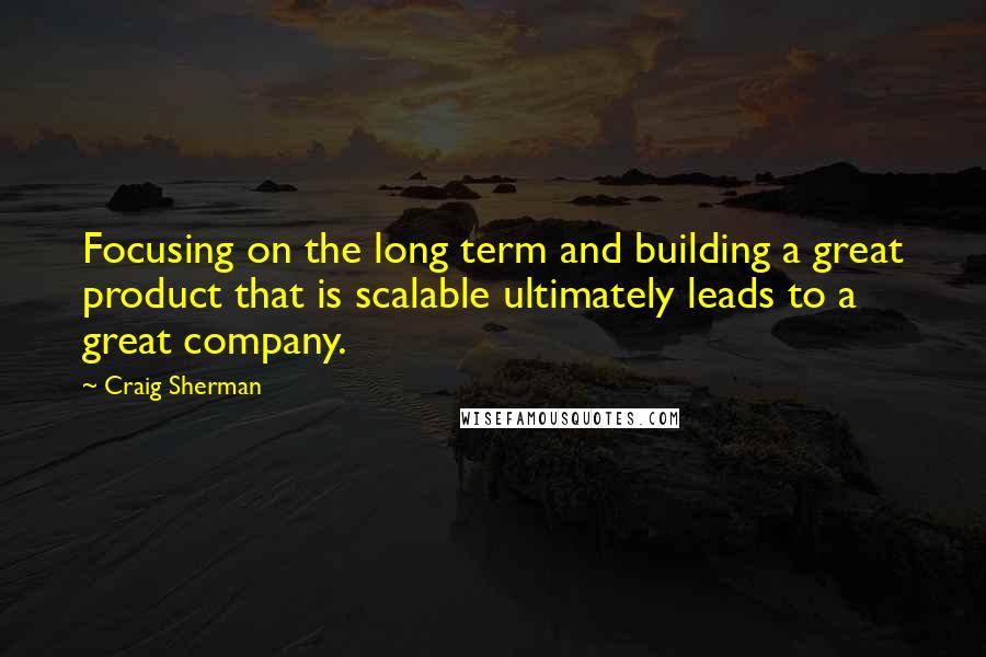 Craig Sherman Quotes: Focusing on the long term and building a great product that is scalable ultimately leads to a great company.