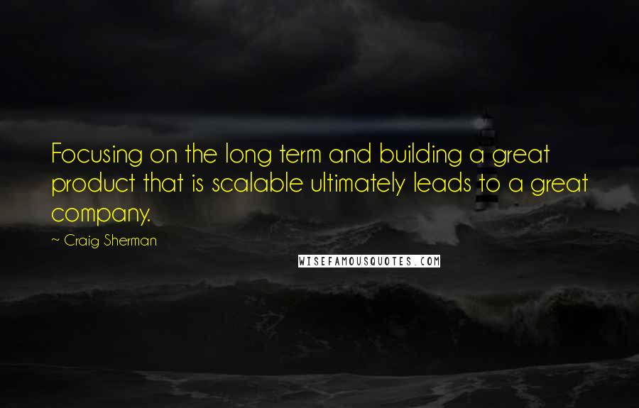 Craig Sherman Quotes: Focusing on the long term and building a great product that is scalable ultimately leads to a great company.