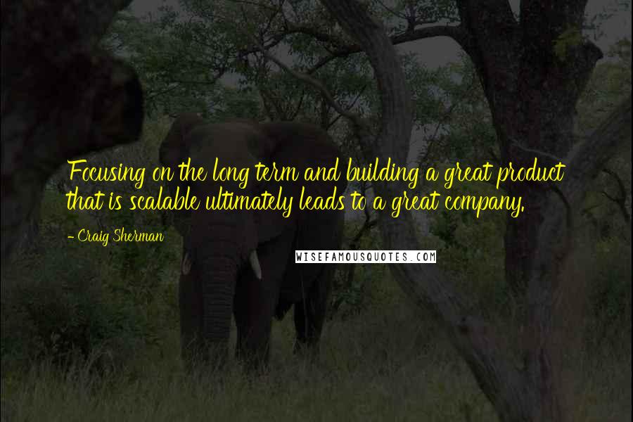 Craig Sherman Quotes: Focusing on the long term and building a great product that is scalable ultimately leads to a great company.