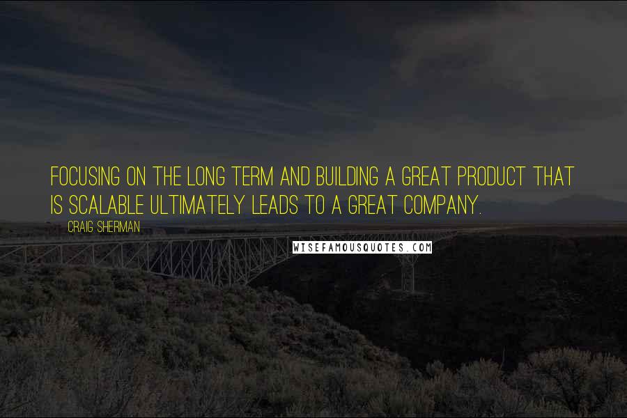Craig Sherman Quotes: Focusing on the long term and building a great product that is scalable ultimately leads to a great company.