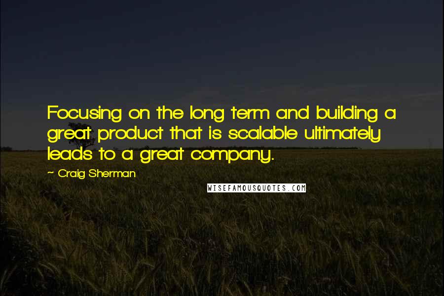 Craig Sherman Quotes: Focusing on the long term and building a great product that is scalable ultimately leads to a great company.