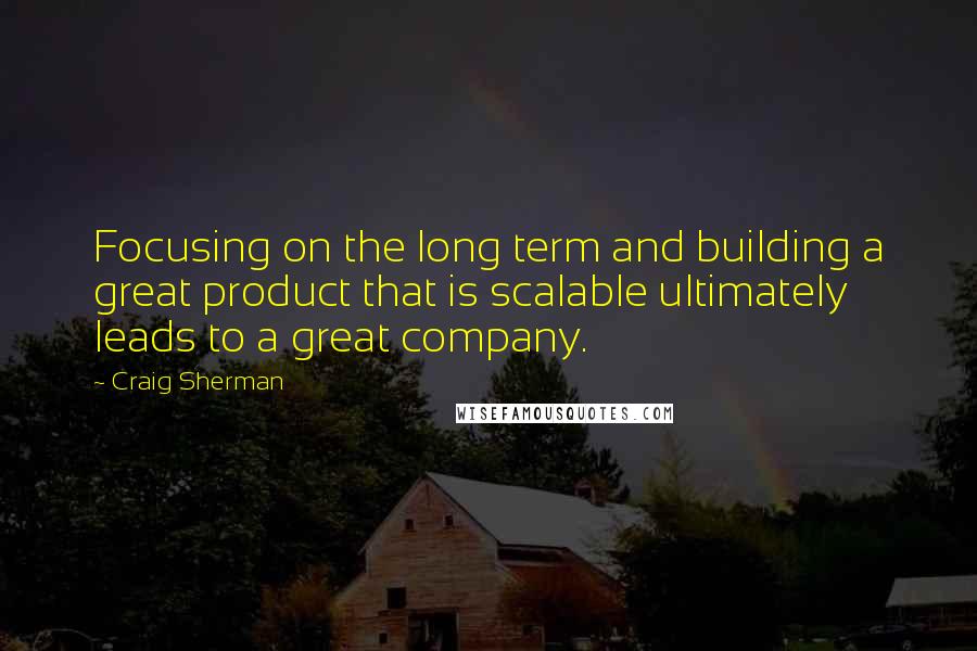 Craig Sherman Quotes: Focusing on the long term and building a great product that is scalable ultimately leads to a great company.