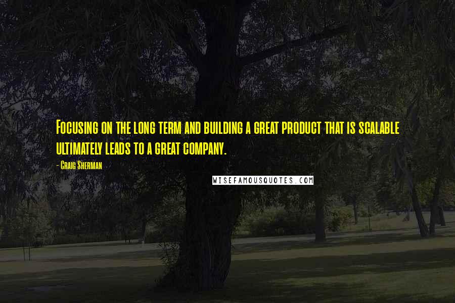 Craig Sherman Quotes: Focusing on the long term and building a great product that is scalable ultimately leads to a great company.