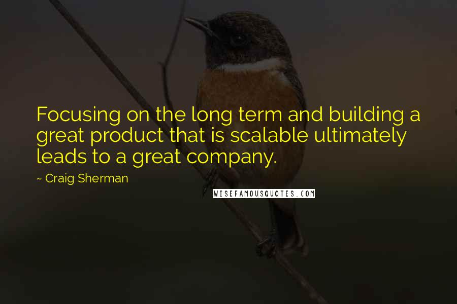 Craig Sherman Quotes: Focusing on the long term and building a great product that is scalable ultimately leads to a great company.
