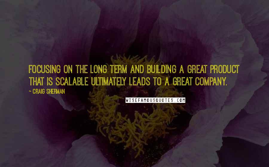 Craig Sherman Quotes: Focusing on the long term and building a great product that is scalable ultimately leads to a great company.
