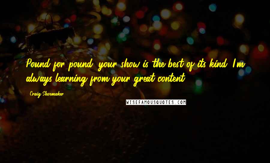 Craig Shoemaker Quotes: Pound for pound, your show is the best of its kind. I'm always learning from your great content!