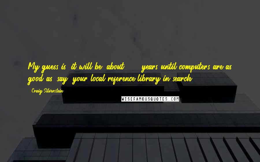 Craig Silverstein Quotes: My guess is (it will be) about 300 years until computers are as good as, say, your local reference library in search.