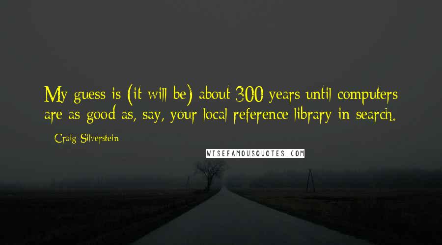 Craig Silverstein Quotes: My guess is (it will be) about 300 years until computers are as good as, say, your local reference library in search.