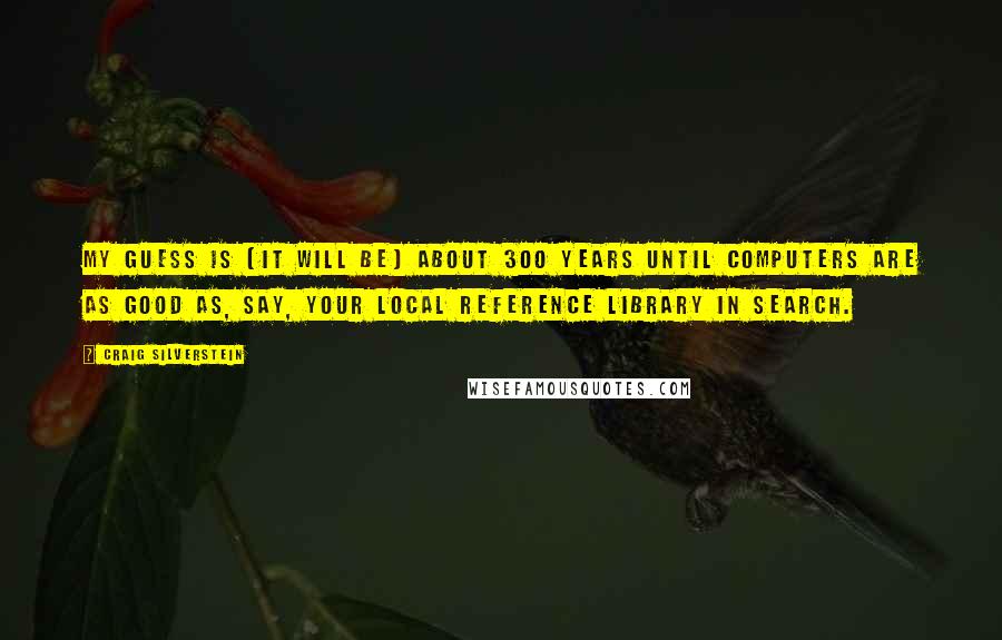 Craig Silverstein Quotes: My guess is (it will be) about 300 years until computers are as good as, say, your local reference library in search.