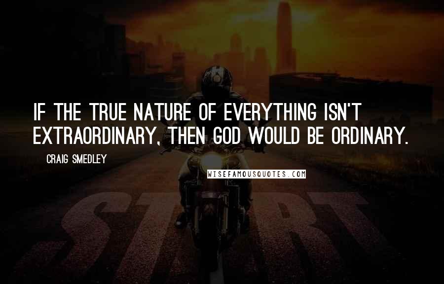 Craig Smedley Quotes: If the true nature of everything isn't extraordinary, then God would be ordinary.