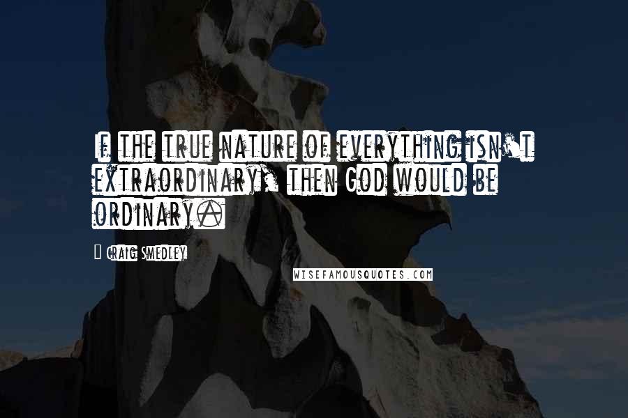 Craig Smedley Quotes: If the true nature of everything isn't extraordinary, then God would be ordinary.