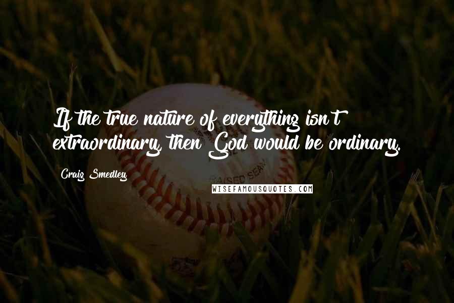 Craig Smedley Quotes: If the true nature of everything isn't extraordinary, then God would be ordinary.