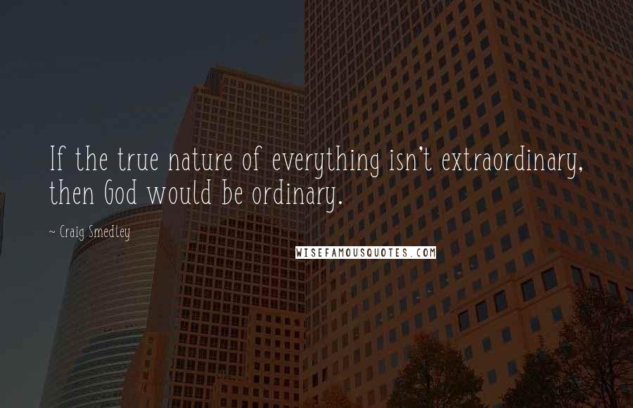 Craig Smedley Quotes: If the true nature of everything isn't extraordinary, then God would be ordinary.