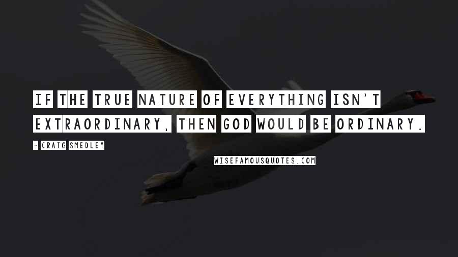 Craig Smedley Quotes: If the true nature of everything isn't extraordinary, then God would be ordinary.