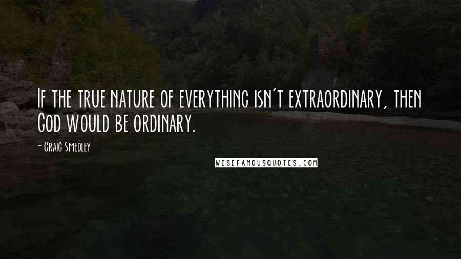 Craig Smedley Quotes: If the true nature of everything isn't extraordinary, then God would be ordinary.