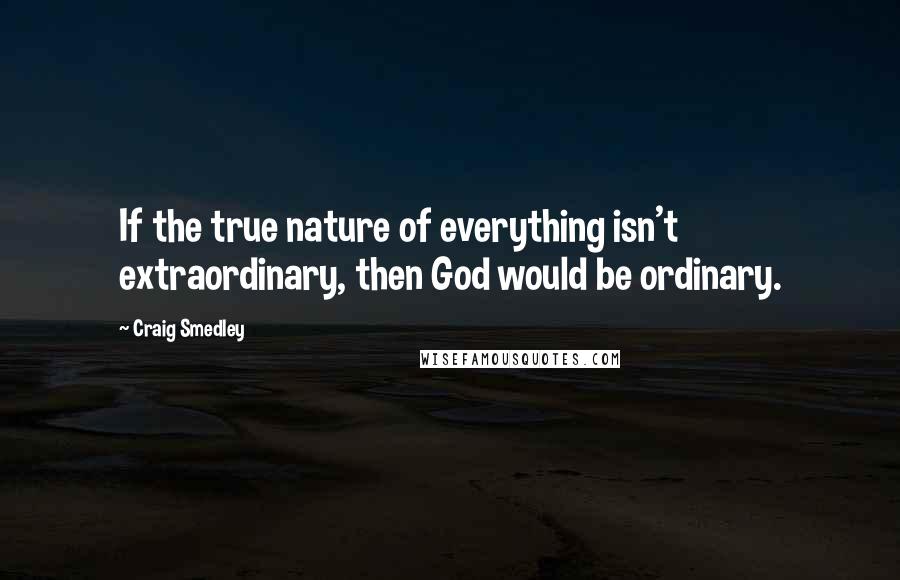 Craig Smedley Quotes: If the true nature of everything isn't extraordinary, then God would be ordinary.