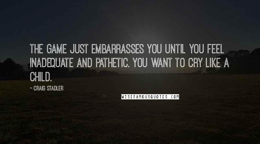 Craig Stadler Quotes: The game just embarrasses you until you feel inadequate and pathetic. You want to cry like a child.