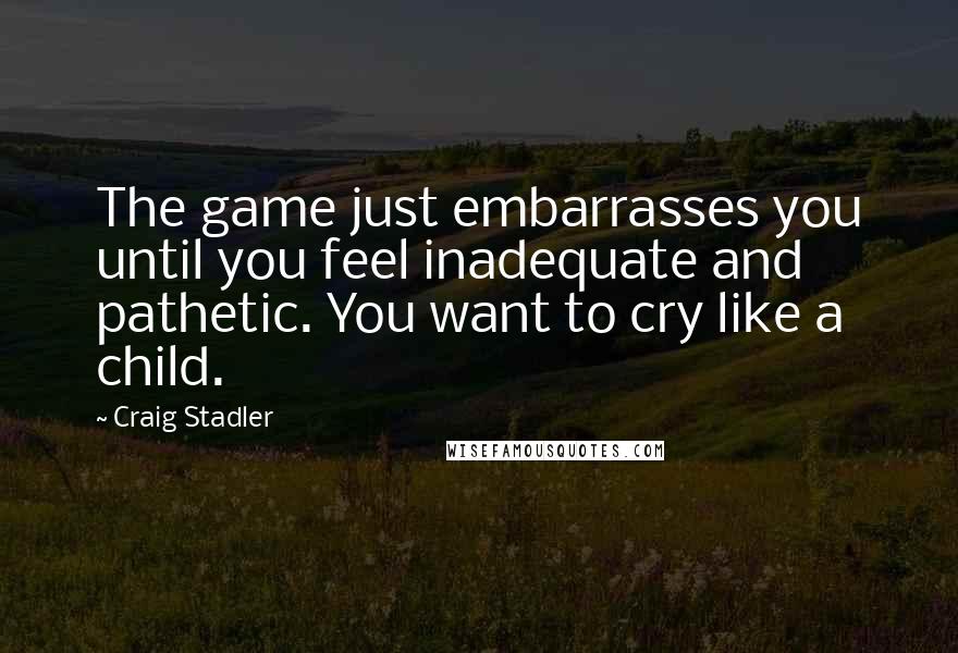 Craig Stadler Quotes: The game just embarrasses you until you feel inadequate and pathetic. You want to cry like a child.