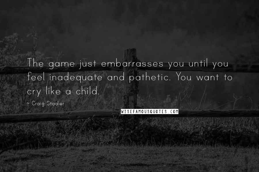 Craig Stadler Quotes: The game just embarrasses you until you feel inadequate and pathetic. You want to cry like a child.