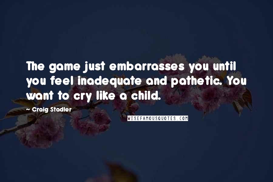 Craig Stadler Quotes: The game just embarrasses you until you feel inadequate and pathetic. You want to cry like a child.