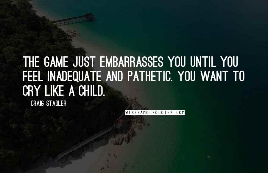 Craig Stadler Quotes: The game just embarrasses you until you feel inadequate and pathetic. You want to cry like a child.