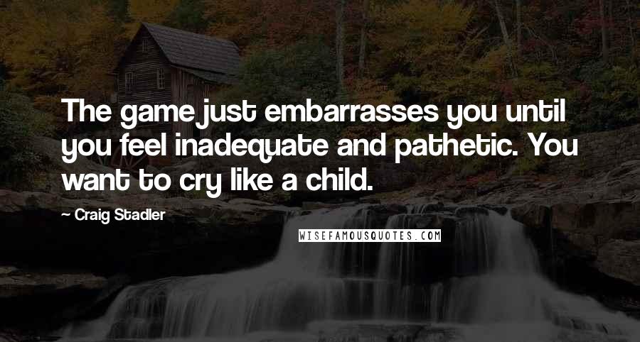 Craig Stadler Quotes: The game just embarrasses you until you feel inadequate and pathetic. You want to cry like a child.