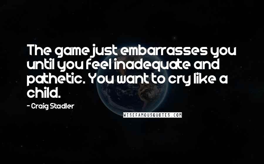 Craig Stadler Quotes: The game just embarrasses you until you feel inadequate and pathetic. You want to cry like a child.