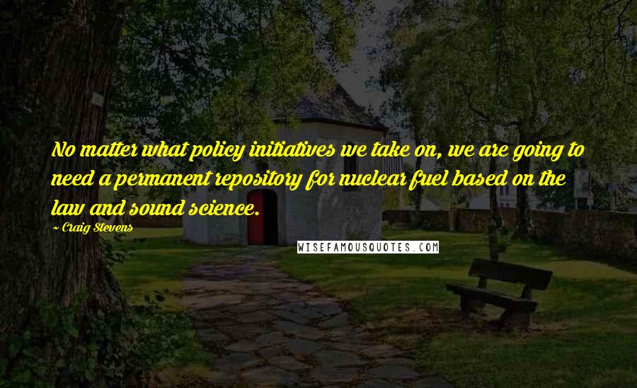 Craig Stevens Quotes: No matter what policy initiatives we take on, we are going to need a permanent repository for nuclear fuel based on the law and sound science.