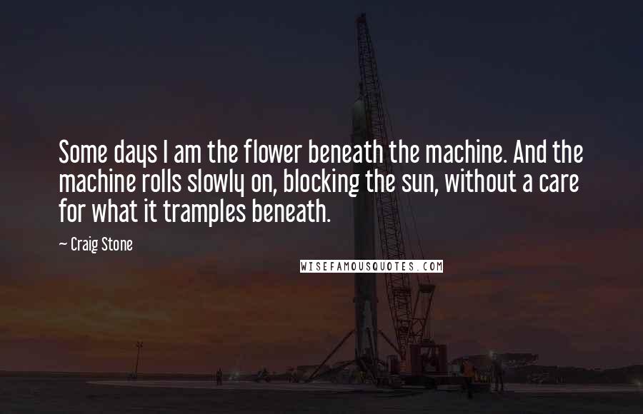 Craig Stone Quotes: Some days I am the flower beneath the machine. And the machine rolls slowly on, blocking the sun, without a care for what it tramples beneath.