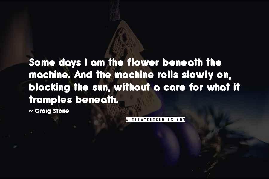 Craig Stone Quotes: Some days I am the flower beneath the machine. And the machine rolls slowly on, blocking the sun, without a care for what it tramples beneath.