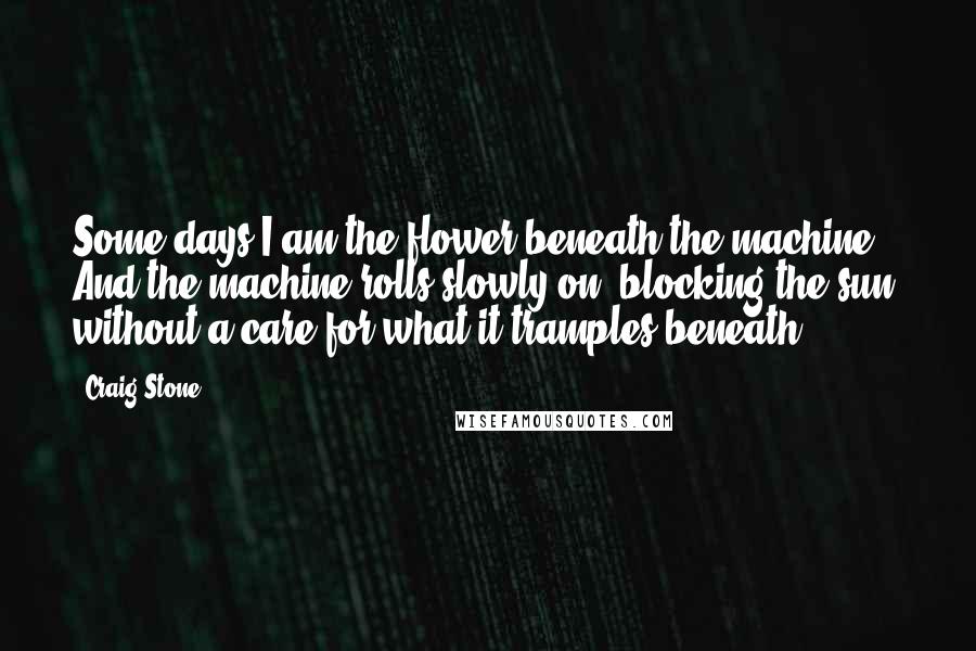 Craig Stone Quotes: Some days I am the flower beneath the machine. And the machine rolls slowly on, blocking the sun, without a care for what it tramples beneath.