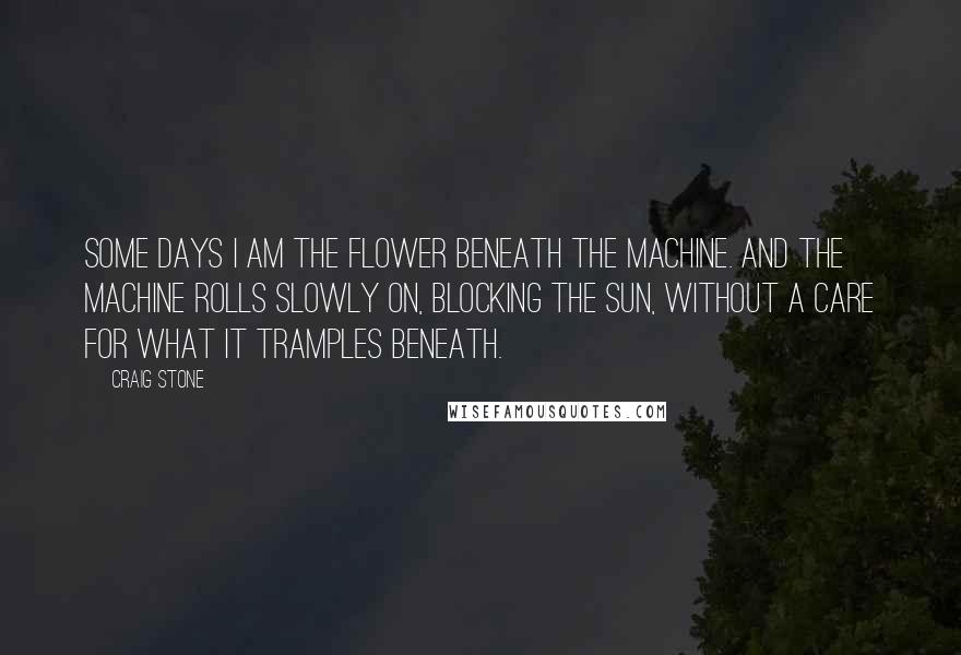 Craig Stone Quotes: Some days I am the flower beneath the machine. And the machine rolls slowly on, blocking the sun, without a care for what it tramples beneath.