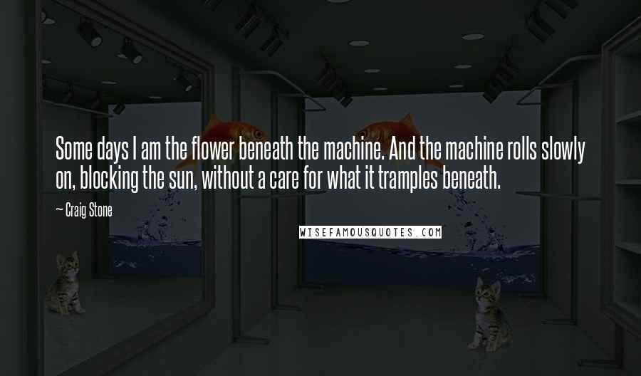 Craig Stone Quotes: Some days I am the flower beneath the machine. And the machine rolls slowly on, blocking the sun, without a care for what it tramples beneath.