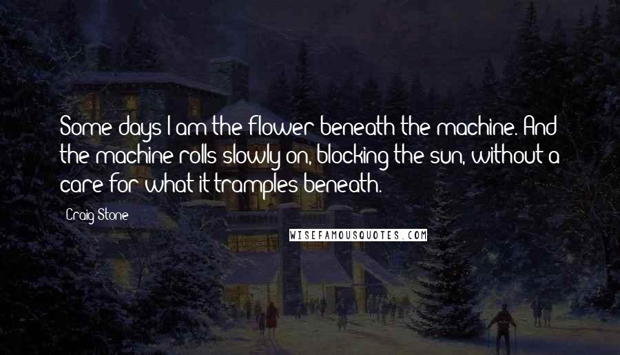 Craig Stone Quotes: Some days I am the flower beneath the machine. And the machine rolls slowly on, blocking the sun, without a care for what it tramples beneath.