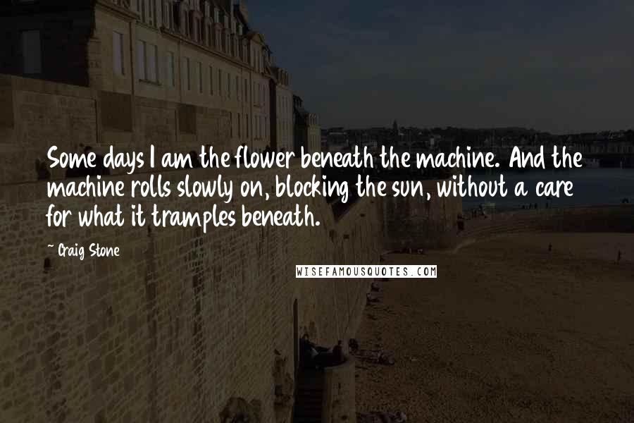 Craig Stone Quotes: Some days I am the flower beneath the machine. And the machine rolls slowly on, blocking the sun, without a care for what it tramples beneath.