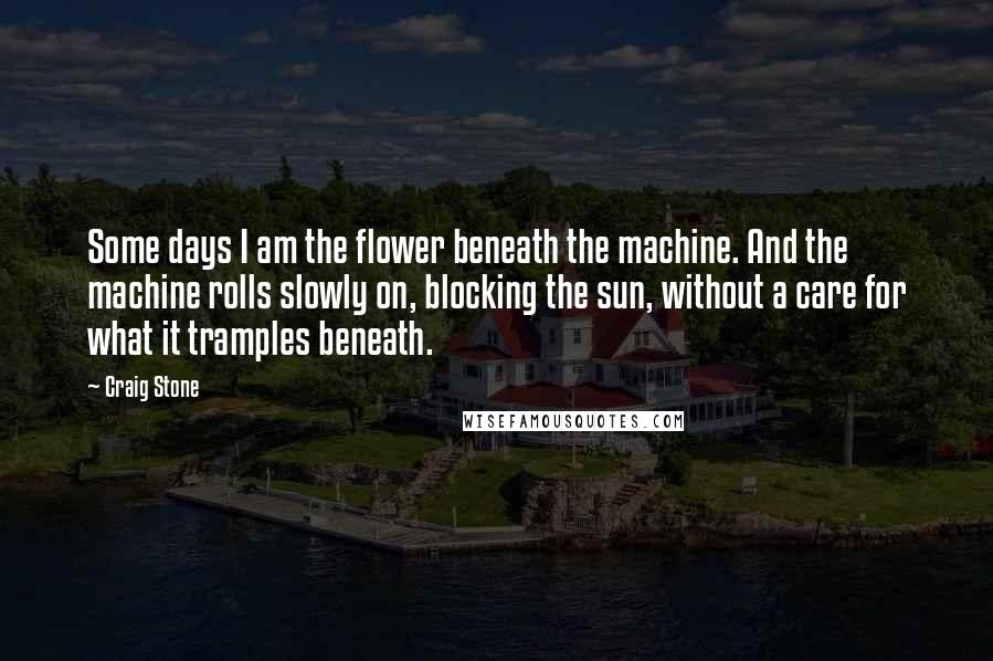 Craig Stone Quotes: Some days I am the flower beneath the machine. And the machine rolls slowly on, blocking the sun, without a care for what it tramples beneath.