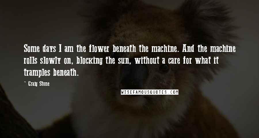 Craig Stone Quotes: Some days I am the flower beneath the machine. And the machine rolls slowly on, blocking the sun, without a care for what it tramples beneath.