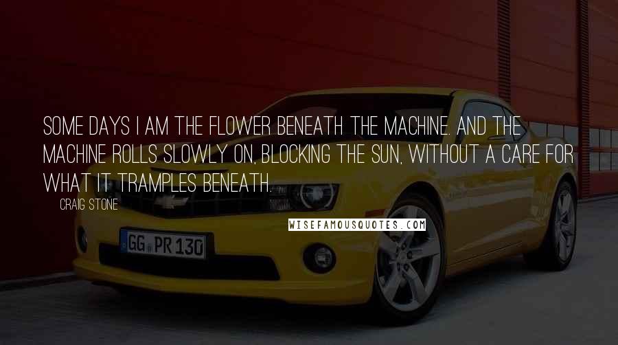 Craig Stone Quotes: Some days I am the flower beneath the machine. And the machine rolls slowly on, blocking the sun, without a care for what it tramples beneath.