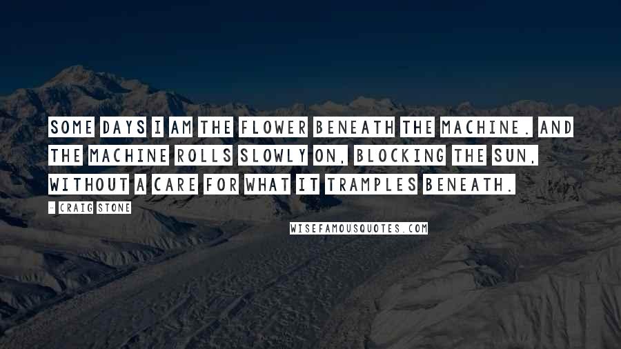 Craig Stone Quotes: Some days I am the flower beneath the machine. And the machine rolls slowly on, blocking the sun, without a care for what it tramples beneath.