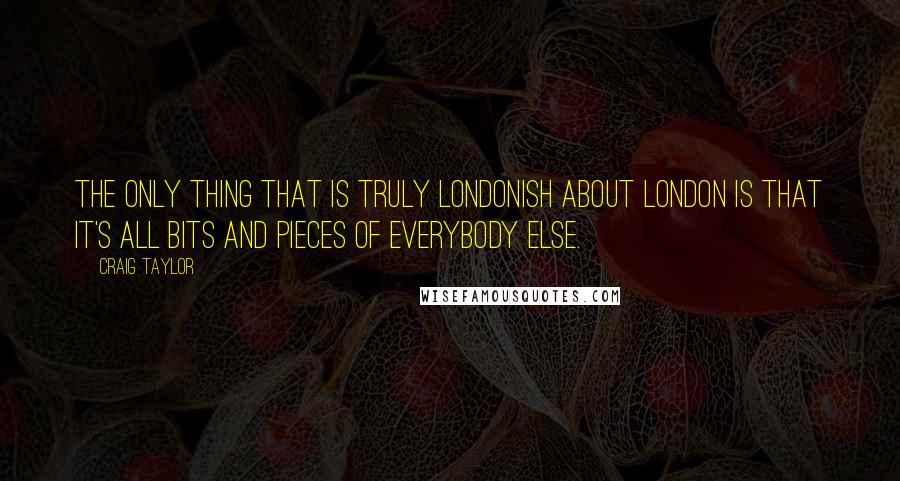 Craig Taylor Quotes: The only thing that is truly Londonish about London is that it's all bits and pieces of everybody else.