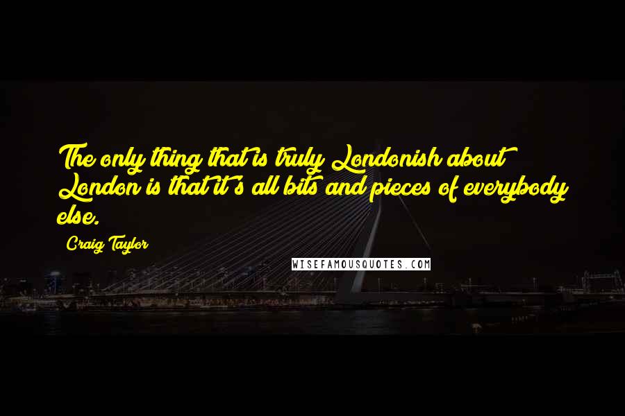 Craig Taylor Quotes: The only thing that is truly Londonish about London is that it's all bits and pieces of everybody else.