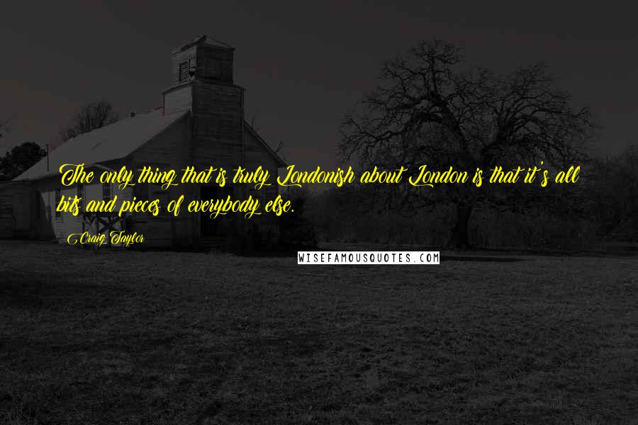 Craig Taylor Quotes: The only thing that is truly Londonish about London is that it's all bits and pieces of everybody else.