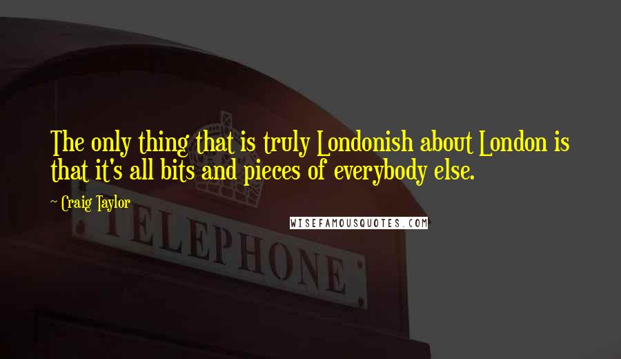 Craig Taylor Quotes: The only thing that is truly Londonish about London is that it's all bits and pieces of everybody else.