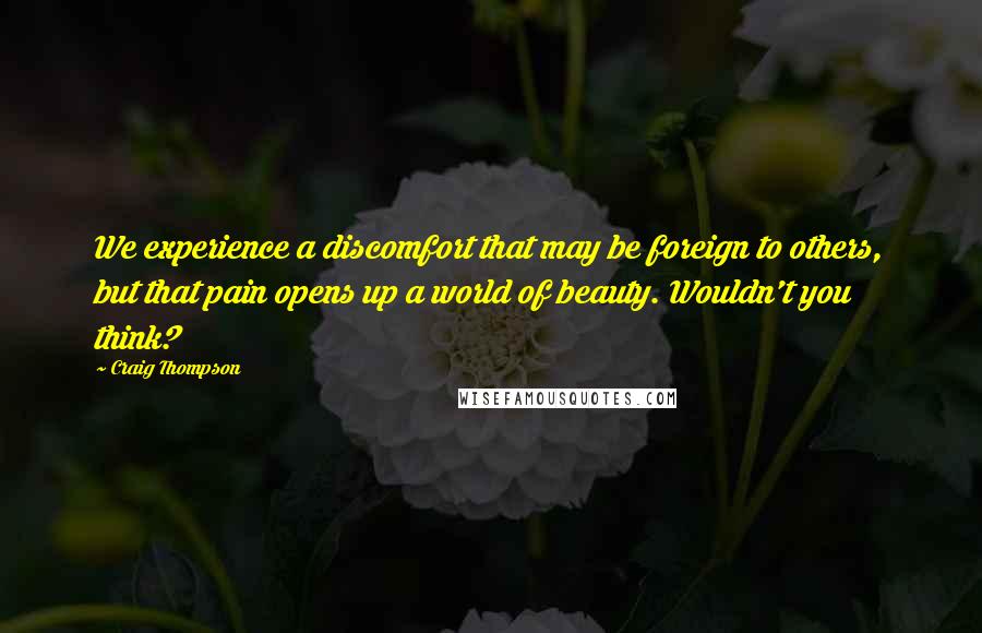 Craig Thompson Quotes: We experience a discomfort that may be foreign to others, but that pain opens up a world of beauty. Wouldn't you think?