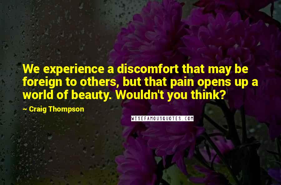 Craig Thompson Quotes: We experience a discomfort that may be foreign to others, but that pain opens up a world of beauty. Wouldn't you think?