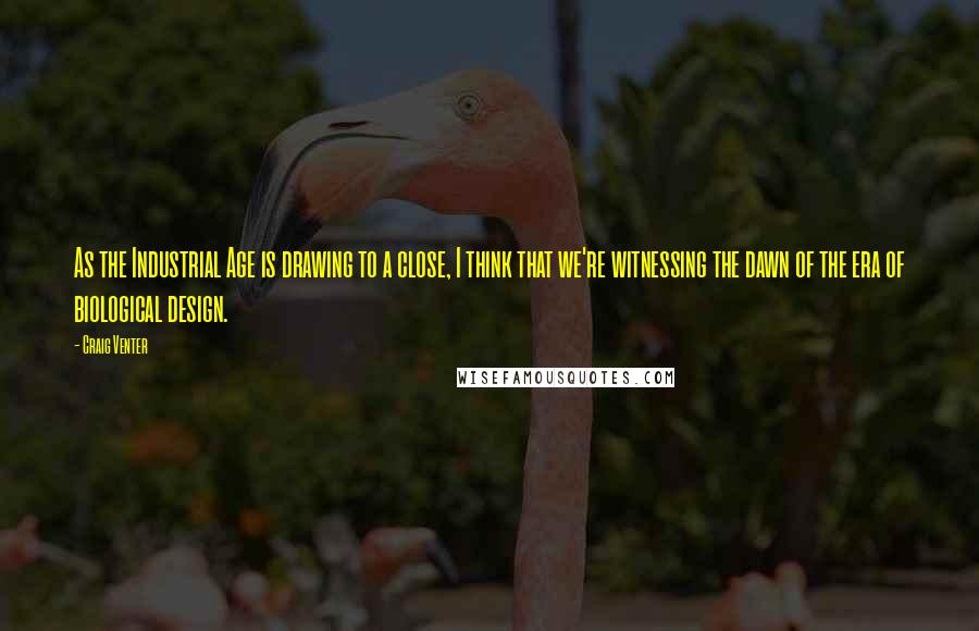 Craig Venter Quotes: As the Industrial Age is drawing to a close, I think that we're witnessing the dawn of the era of biological design.