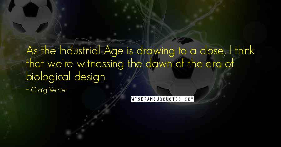 Craig Venter Quotes: As the Industrial Age is drawing to a close, I think that we're witnessing the dawn of the era of biological design.