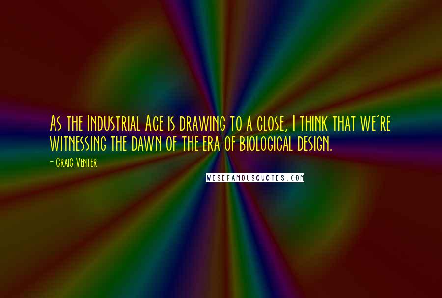 Craig Venter Quotes: As the Industrial Age is drawing to a close, I think that we're witnessing the dawn of the era of biological design.